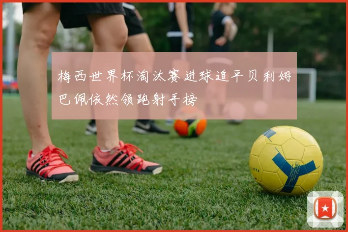 梅西世界杯淘汰赛进球追平贝利姆巴佩依然领跑射手榜