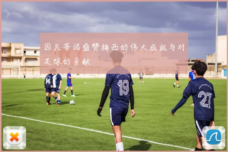 因凡蒂诺盛赞梅西的伟大成就与对足球的贡献