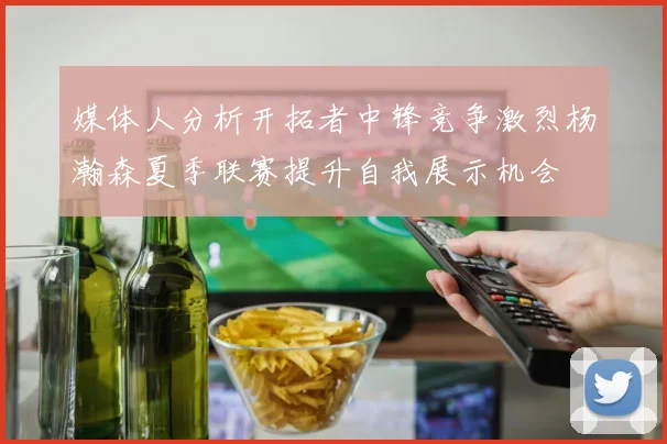 媒体人分析开拓者中锋竞争激烈杨瀚森夏季联赛提升自我展示机会